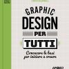 Graphic Design Per Tutti. Conoscere Le Basi Per Iniziare A Creare