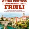Guida Curiosa Ai Luoghi Insoliti Del Friuli. Storia, Arte, Natura E Folklore: Un Viaggio Inedito Nella Bellezza Friulana
