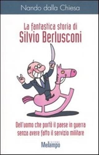 La Fantastica Storia Di Silvio Berlusconi. Dell'uomo Che Port Il Paese In Guerra Senza Avere Fatto Il Servizio Militare