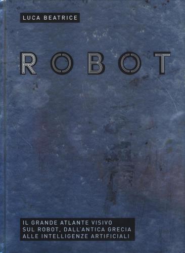 Robot. Il Grande Atlante Visivo Sul Robot, Dall'antica Grecia Alle Intelligenze Artificiali. Ediz. Illustrata