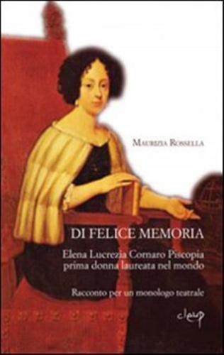 Di Felice Memoria. Elena Lucrezia Cornaro Piscopia Prima Donna Laureata Nel Mondo. Racconto Per Un Monologo Teatrale
