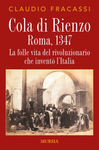 Cola Di Rienzo. Roma, 1347. La Folle Vita Del Rivoluzionario Che Invent L'italia