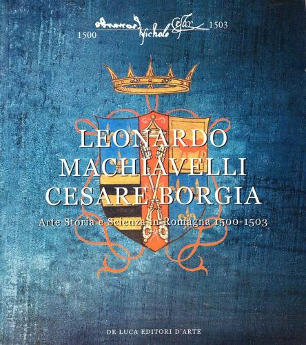 Leonardo, Machiavelli, Cesare Borgia. Arte, Storia E Scienza In Romagna (1500-1503)