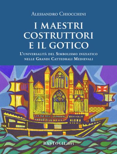 I Maestri Costruttori E Il Gotico. L'universalit Del Simbolismo Iniziatico Nelle Grandi Cattedrali Medievali. Nuova Ediz.