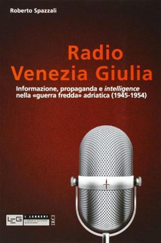 Radio Venezia Giulia. Informazione, Propaganda E Intelligence Nella guerra Fredda Adriatica (1945-1954)