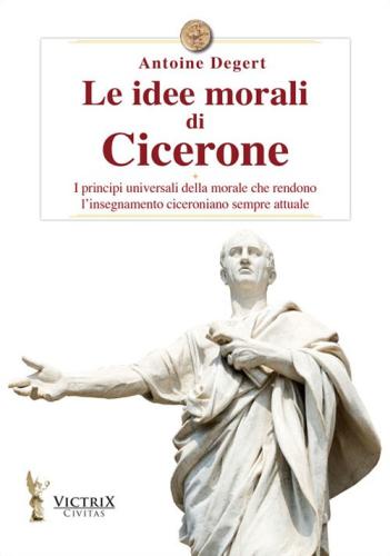 Le Idee Morali Di Cicerone. I Principi Universali Della Morale Che Rendono L'insegnamento Ciceroniano Sempre Attuale