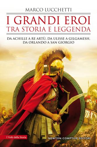 I Grandi Eroi Tra Storia E Leggenda. Da Achille A Re Art, Da Ulisse A Gilgamesh, Da Orlando A San Giorgio