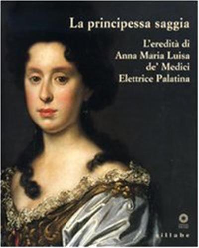 La Principessa Saggia. L'eredit Di Anna Maria Luisa De' Medici Elett Rice Palatina. Catalogo Della Mostra (firenze, 23 Dicembre 2006-15 Aprile 2007)