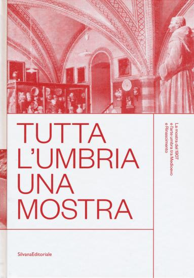 Tutta l'Umbria una mostra. La mostra del 1907 e l'arte umbra tra Medioevo e Rinascimento. Catalogo della mostra (Perugia, 11 marzo-10 giugno 2018). Ediz. a colori