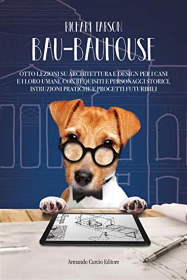 Bau-bauhouse. Otto lezioni su architettura e design per i cani e i loro umani, con requisiti e personaggi storici, istruzioni pratiche e progetti futuribili