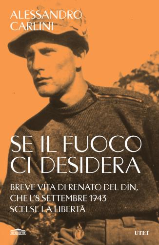 Se Il Fuoco Ci Desidera. Breve Vita Di Renato Del Din, Che L'8 Settembre 1943 Scelse La Libert